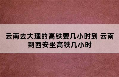 云南去大理的高铁要几小时到 云南到西安坐高铁几小时